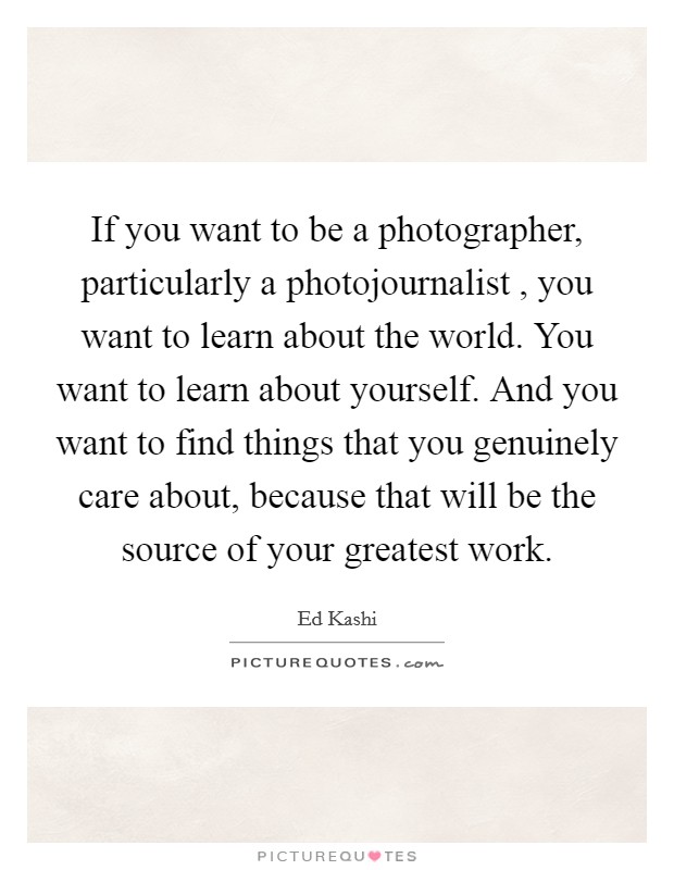 If you want to be a photographer, particularly a photojournalist , you want to learn about the world. You want to learn about yourself. And you want to find things that you genuinely care about, because that will be the source of your greatest work. Picture Quote #1