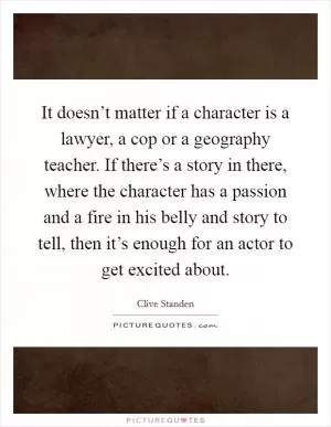 It doesn’t matter if a character is a lawyer, a cop or a geography teacher. If there’s a story in there, where the character has a passion and a fire in his belly and story to tell, then it’s enough for an actor to get excited about Picture Quote #1