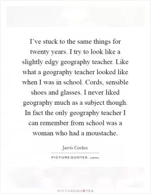 I’ve stuck to the same things for twenty years. I try to look like a slightly edgy geography teacher. Like what a geography teacher looked like when I was in school. Cords, sensible shoes and glasses. I never liked geography much as a subject though. In fact the only geography teacher I can remember from school was a woman who had a moustache Picture Quote #1