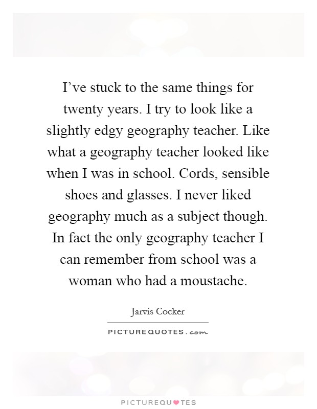 I've stuck to the same things for twenty years. I try to look like a slightly edgy geography teacher. Like what a geography teacher looked like when I was in school. Cords, sensible shoes and glasses. I never liked geography much as a subject though. In fact the only geography teacher I can remember from school was a woman who had a moustache. Picture Quote #1