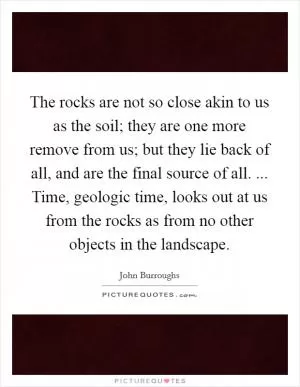 The rocks are not so close akin to us as the soil; they are one more remove from us; but they lie back of all, and are the final source of all. ... Time, geologic time, looks out at us from the rocks as from no other objects in the landscape Picture Quote #1