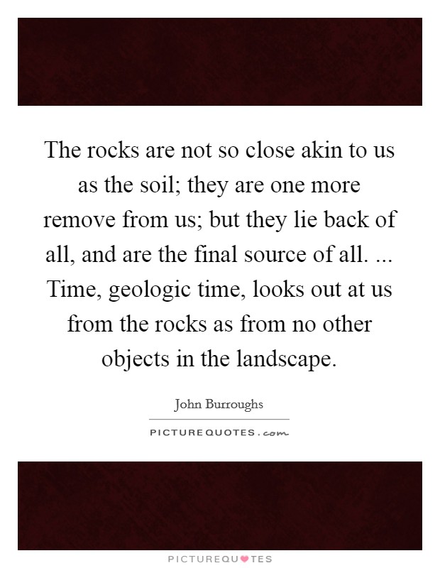The rocks are not so close akin to us as the soil; they are one more remove from us; but they lie back of all, and are the final source of all. ... Time, geologic time, looks out at us from the rocks as from no other objects in the landscape. Picture Quote #1