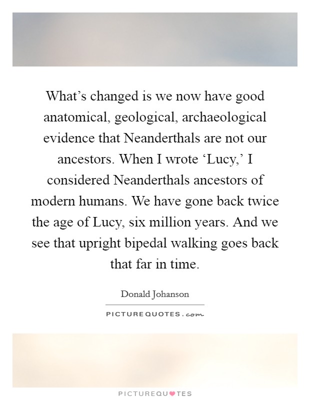 What's changed is we now have good anatomical, geological, archaeological evidence that Neanderthals are not our ancestors. When I wrote ‘Lucy,' I considered Neanderthals ancestors of modern humans. We have gone back twice the age of Lucy, six million years. And we see that upright bipedal walking goes back that far in time. Picture Quote #1