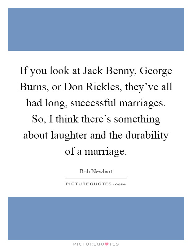 If you look at Jack Benny, George Burns, or Don Rickles, they've all had long, successful marriages. So, I think there's something about laughter and the durability of a marriage. Picture Quote #1