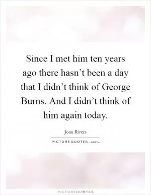 Since I met him ten years ago there hasn’t been a day that I didn’t think of George Burns. And I didn’t think of him again today Picture Quote #1