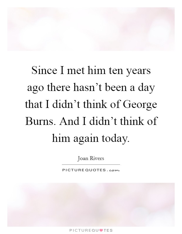 Since I met him ten years ago there hasn't been a day that I didn't think of George Burns. And I didn't think of him again today. Picture Quote #1