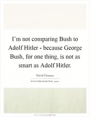 I’m not comparing Bush to Adolf Hitler - because George Bush, for one thing, is not as smart as Adolf Hitler Picture Quote #1
