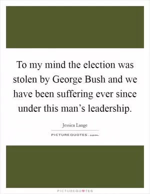 To my mind the election was stolen by George Bush and we have been suffering ever since under this man’s leadership Picture Quote #1