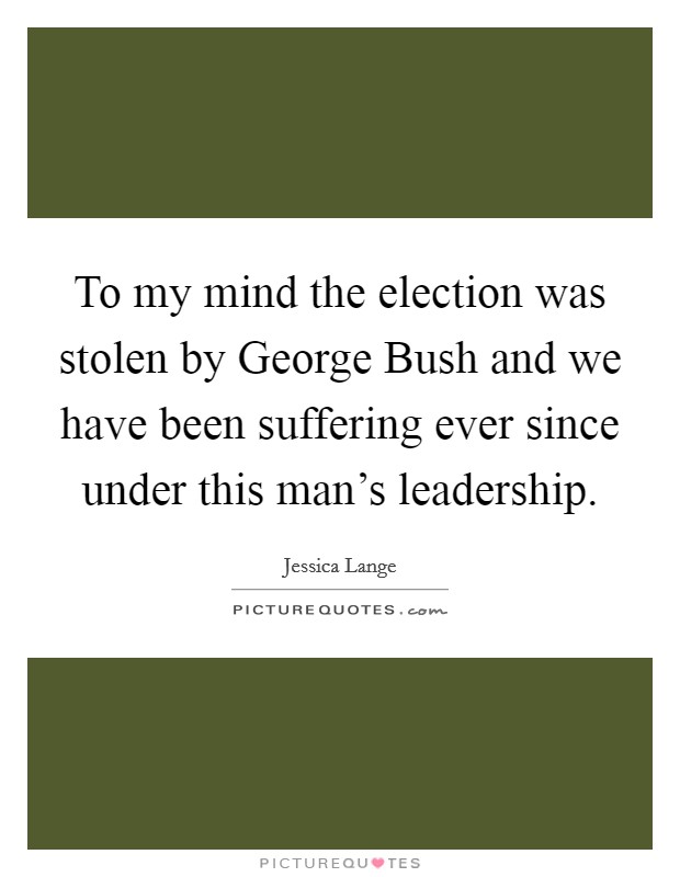 To my mind the election was stolen by George Bush and we have been suffering ever since under this man's leadership. Picture Quote #1