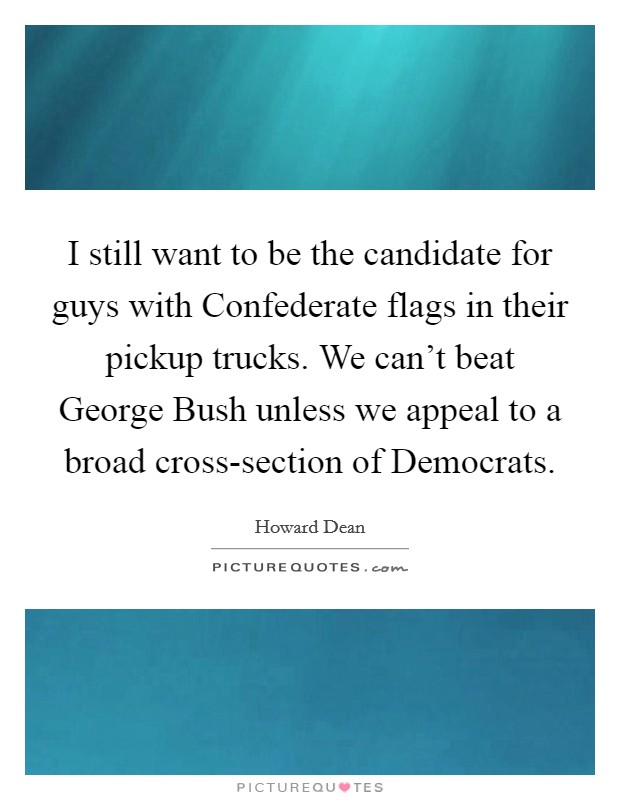 I still want to be the candidate for guys with Confederate flags in their pickup trucks. We can't beat George Bush unless we appeal to a broad cross-section of Democrats. Picture Quote #1