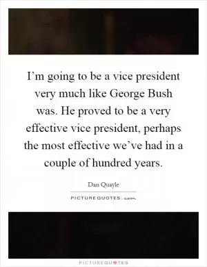 I’m going to be a vice president very much like George Bush was. He proved to be a very effective vice president, perhaps the most effective we’ve had in a couple of hundred years Picture Quote #1