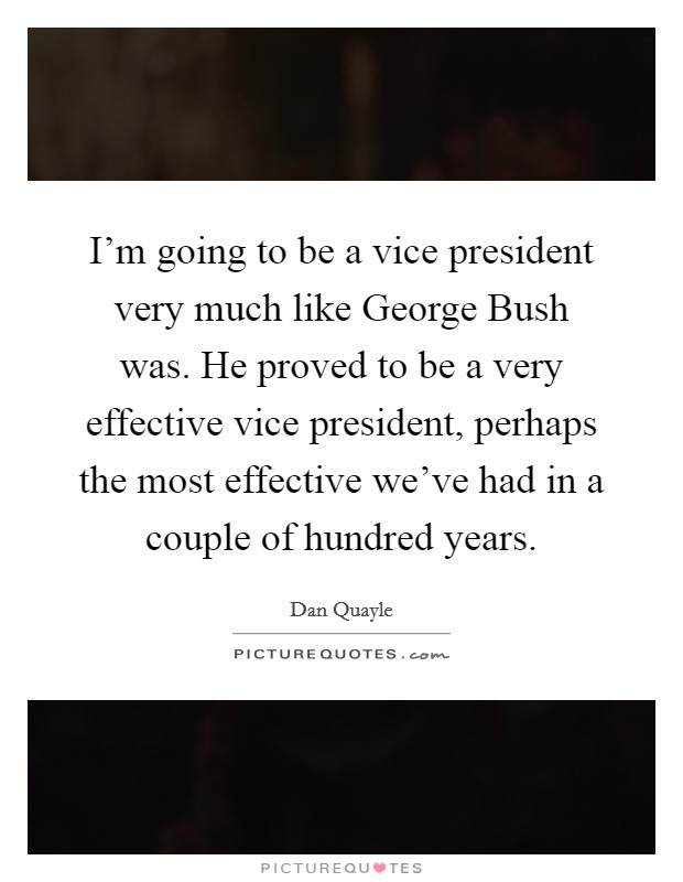 I'm going to be a vice president very much like George Bush was. He proved to be a very effective vice president, perhaps the most effective we've had in a couple of hundred years. Picture Quote #1