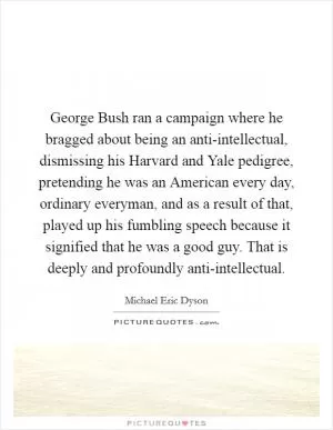George Bush ran a campaign where he bragged about being an anti-intellectual, dismissing his Harvard and Yale pedigree, pretending he was an American every day, ordinary everyman, and as a result of that, played up his fumbling speech because it signified that he was a good guy. That is deeply and profoundly anti-intellectual Picture Quote #1