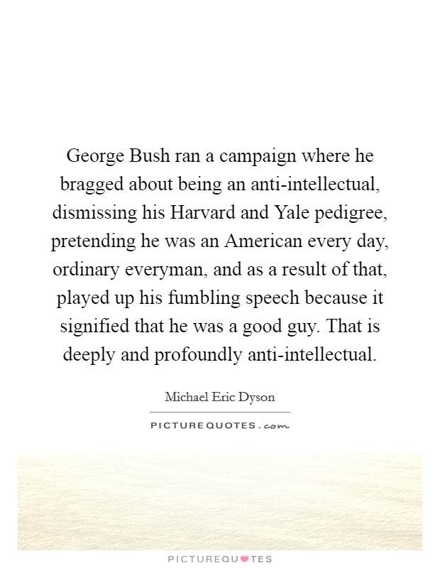 George Bush ran a campaign where he bragged about being an anti-intellectual, dismissing his Harvard and Yale pedigree, pretending he was an American every day, ordinary everyman, and as a result of that, played up his fumbling speech because it signified that he was a good guy. That is deeply and profoundly anti-intellectual. Picture Quote #1