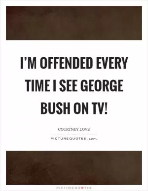I’m offended every time I see George Bush on TV! Picture Quote #1