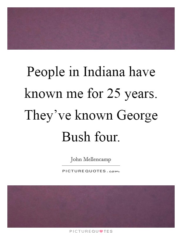 People in Indiana have known me for 25 years. They've known George Bush four. Picture Quote #1