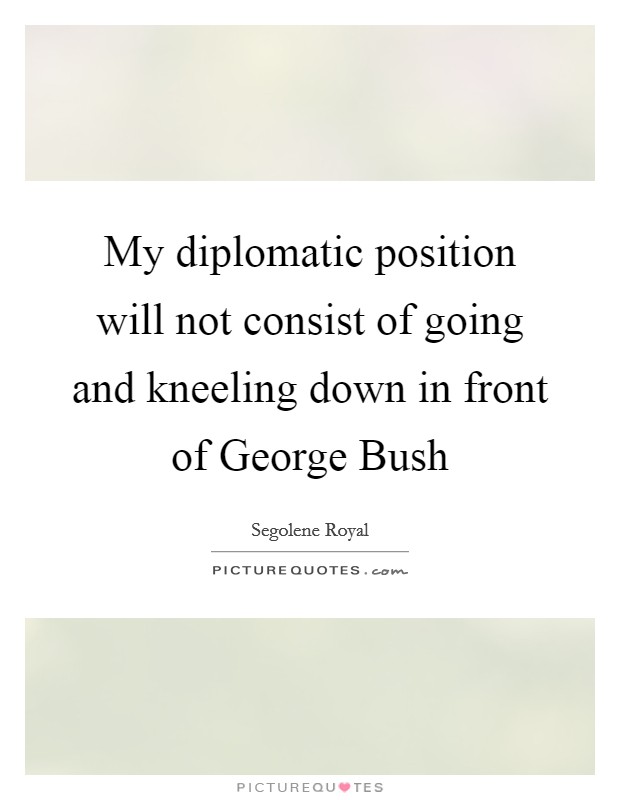 My diplomatic position will not consist of going and kneeling down in front of George Bush Picture Quote #1