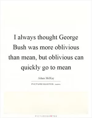 I always thought George Bush was more oblivious than mean, but oblivious can quickly go to mean Picture Quote #1