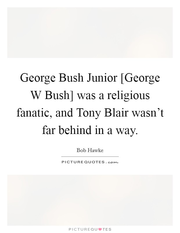 George Bush Junior [George W Bush] was a religious fanatic, and Tony Blair wasn't far behind in a way. Picture Quote #1
