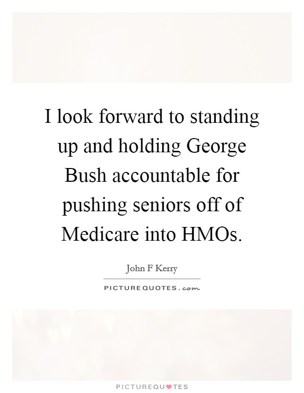 I look forward to standing up and holding George Bush accountable for pushing seniors off of Medicare into HMOs. Picture Quote #1