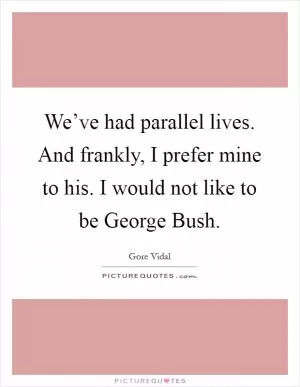 We’ve had parallel lives. And frankly, I prefer mine to his. I would not like to be George Bush Picture Quote #1