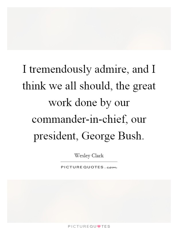 I tremendously admire, and I think we all should, the great work done by our commander-in-chief, our president, George Bush. Picture Quote #1