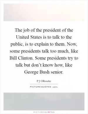 The job of the president of the United States is to talk to the public, is to explain to them. Now, some presidents talk too much, like Bill Clinton. Some presidents try to talk but don’t know how, like George Bush senior Picture Quote #1