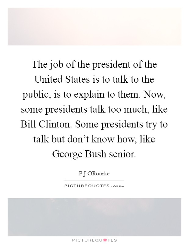 The job of the president of the United States is to talk to the public, is to explain to them. Now, some presidents talk too much, like Bill Clinton. Some presidents try to talk but don't know how, like George Bush senior. Picture Quote #1