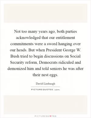 Not too many years ago, both parties acknowledged that our entitlement commitments were a sword hanging over our heads. But when President George W. Bush tried to begin discussions on Social Security reform, Democrats ridiculed and demonized him and told seniors he was after their nest eggs Picture Quote #1