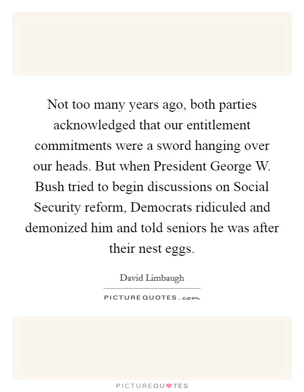 Not too many years ago, both parties acknowledged that our entitlement commitments were a sword hanging over our heads. But when President George W. Bush tried to begin discussions on Social Security reform, Democrats ridiculed and demonized him and told seniors he was after their nest eggs. Picture Quote #1