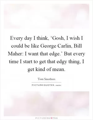 Every day I think, ‘Gosh, I wish I could be like George Carlin, Bill Maher: I want that edge.’ But every time I start to get that edgy thing, I get kind of mean Picture Quote #1