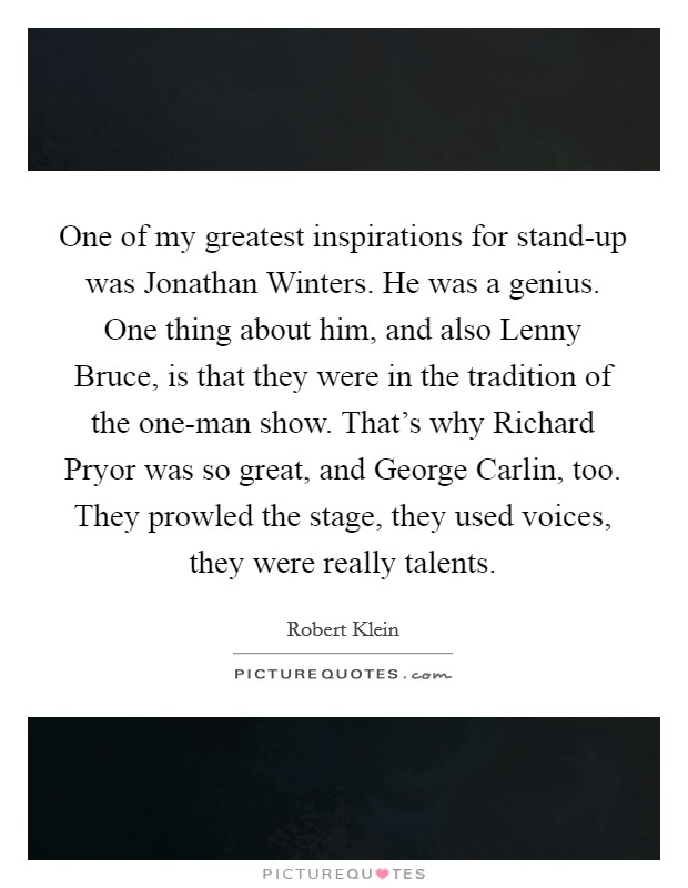 One of my greatest inspirations for stand-up was Jonathan Winters. He was a genius. One thing about him, and also Lenny Bruce, is that they were in the tradition of the one-man show. That's why Richard Pryor was so great, and George Carlin, too. They prowled the stage, they used voices, they were really talents. Picture Quote #1