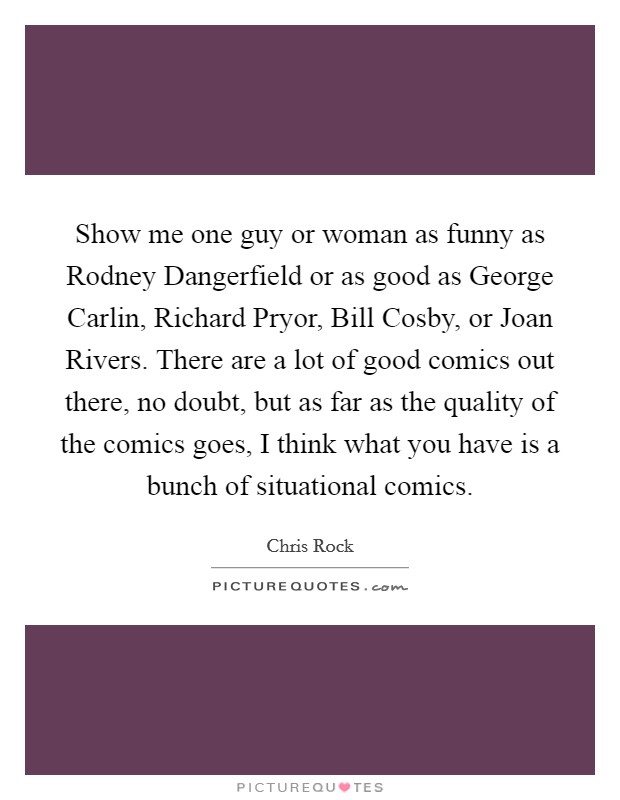 Show me one guy or woman as funny as Rodney Dangerfield or as good as George Carlin, Richard Pryor, Bill Cosby, or Joan Rivers. There are a lot of good comics out there, no doubt, but as far as the quality of the comics goes, I think what you have is a bunch of situational comics. Picture Quote #1