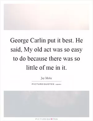 George Carlin put it best. He said, My old act was so easy to do because there was so little of me in it Picture Quote #1