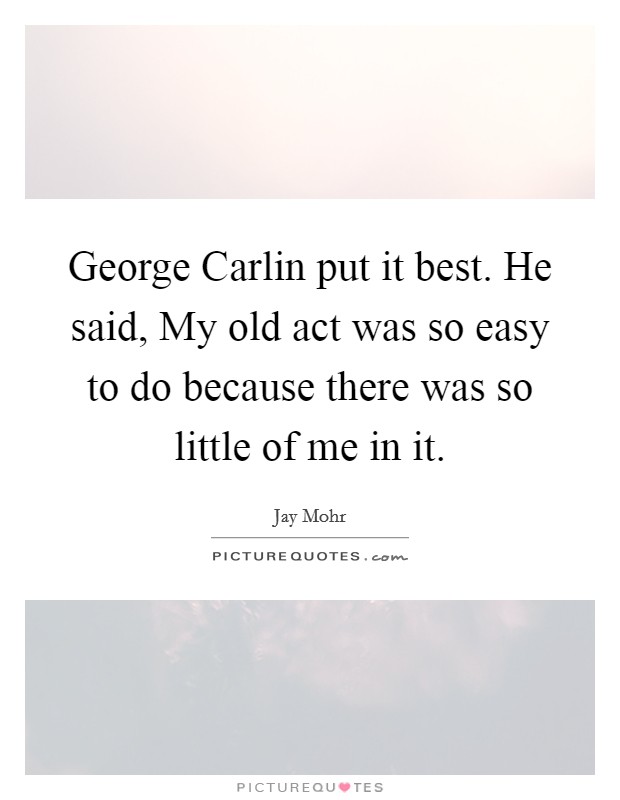 George Carlin put it best. He said, My old act was so easy to do because there was so little of me in it. Picture Quote #1