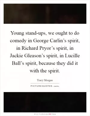 Young stand-ups, we ought to do comedy in George Carlin’s spirit, in Richard Pryor’s spirit, in Jackie Gleason’s spirit, in Lucille Ball’s spirit, because they did it with the spirit Picture Quote #1