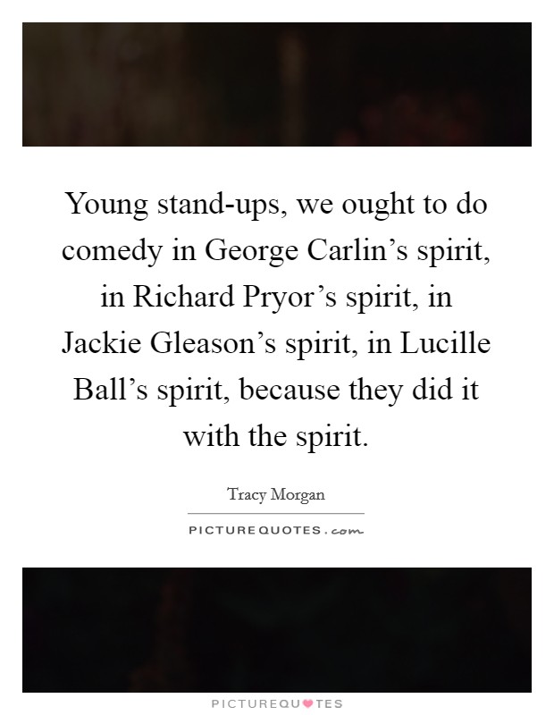 Young stand-ups, we ought to do comedy in George Carlin's spirit, in Richard Pryor's spirit, in Jackie Gleason's spirit, in Lucille Ball's spirit, because they did it with the spirit. Picture Quote #1