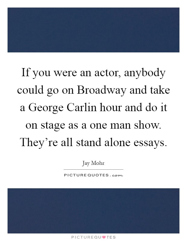 If you were an actor, anybody could go on Broadway and take a George Carlin hour and do it on stage as a one man show. They're all stand alone essays. Picture Quote #1