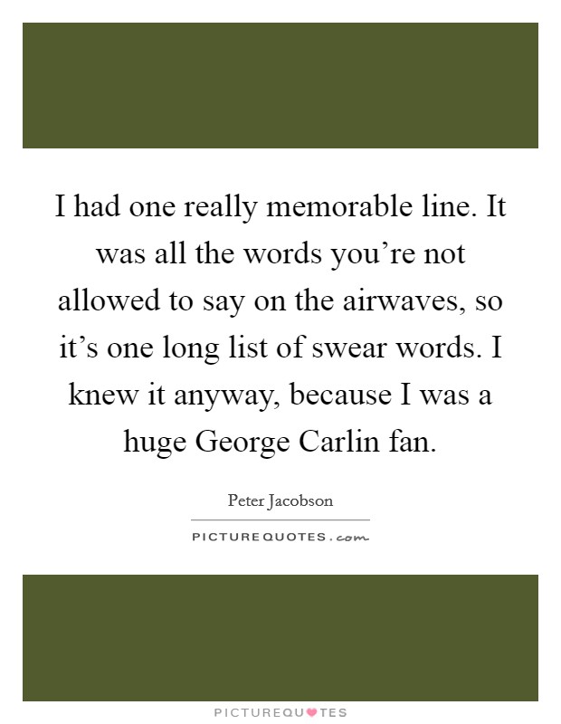 I had one really memorable line. It was all the words you're not allowed to say on the airwaves, so it's one long list of swear words. I knew it anyway, because I was a huge George Carlin fan. Picture Quote #1