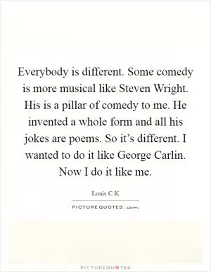 Everybody is different. Some comedy is more musical like Steven Wright. His is a pillar of comedy to me. He invented a whole form and all his jokes are poems. So it’s different. I wanted to do it like George Carlin. Now I do it like me Picture Quote #1