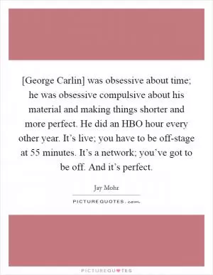 [George Carlin] was obsessive about time; he was obsessive compulsive about his material and making things shorter and more perfect. He did an HBO hour every other year. It’s live; you have to be off-stage at 55 minutes. It’s a network; you’ve got to be off. And it’s perfect Picture Quote #1