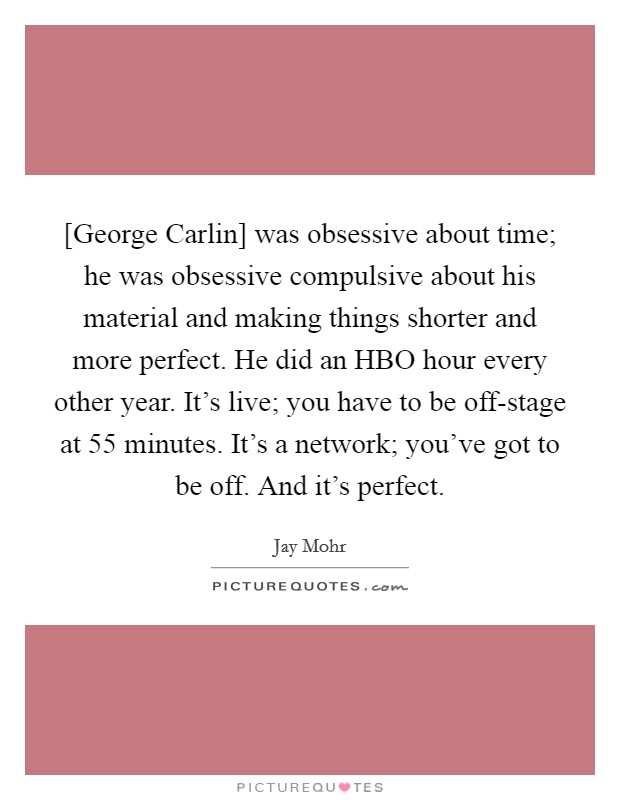 [George Carlin] was obsessive about time; he was obsessive compulsive about his material and making things shorter and more perfect. He did an HBO hour every other year. It's live; you have to be off-stage at 55 minutes. It's a network; you've got to be off. And it's perfect. Picture Quote #1