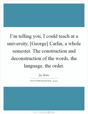 I’m telling you, I could teach at a university, [George] Carlin, a whole semester. The construction and deconstruction of the words, the language, the order Picture Quote #1