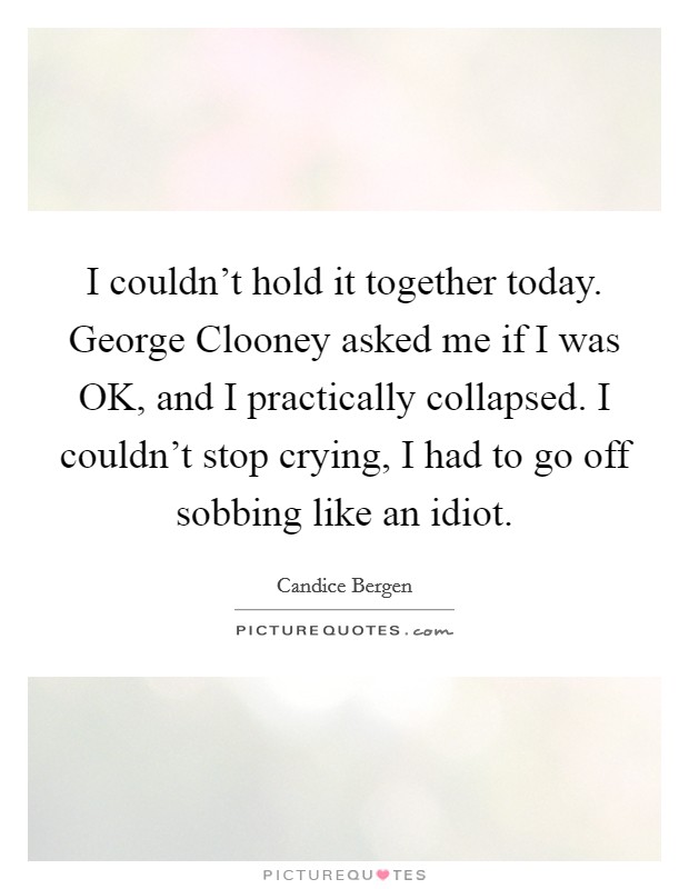 I couldn't hold it together today. George Clooney asked me if I was OK, and I practically collapsed. I couldn't stop crying, I had to go off sobbing like an idiot. Picture Quote #1
