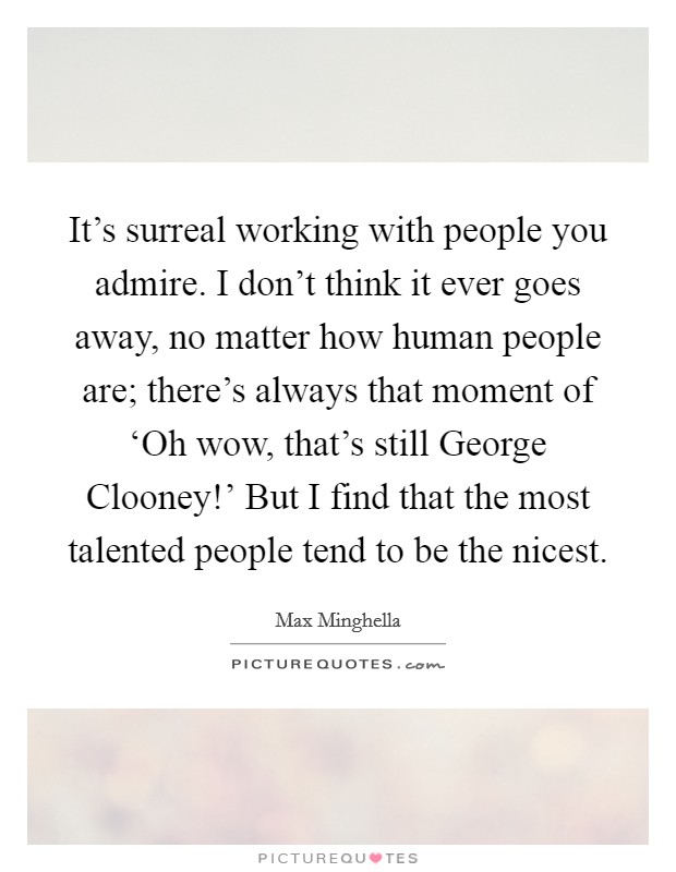 It's surreal working with people you admire. I don't think it ever goes away, no matter how human people are; there's always that moment of ‘Oh wow, that's still George Clooney!' But I find that the most talented people tend to be the nicest. Picture Quote #1