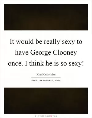 It would be really sexy to have George Clooney once. I think he is so sexy! Picture Quote #1