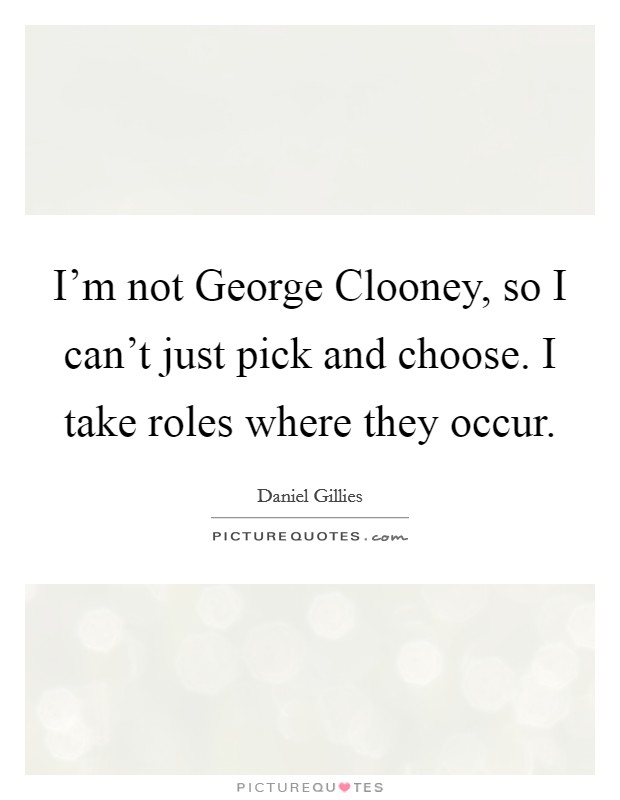 I'm not George Clooney, so I can't just pick and choose. I take roles where they occur. Picture Quote #1