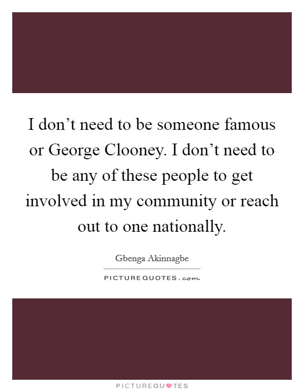 I don't need to be someone famous or George Clooney. I don't need to be any of these people to get involved in my community or reach out to one nationally. Picture Quote #1