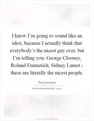 I know I’m going to sound like an idiot, because I actually think that everybody’s the nicest guy ever, but I’m telling you: George Clooney, Roland Emmerich, Sidney Lumet - these are literally the nicest people Picture Quote #1