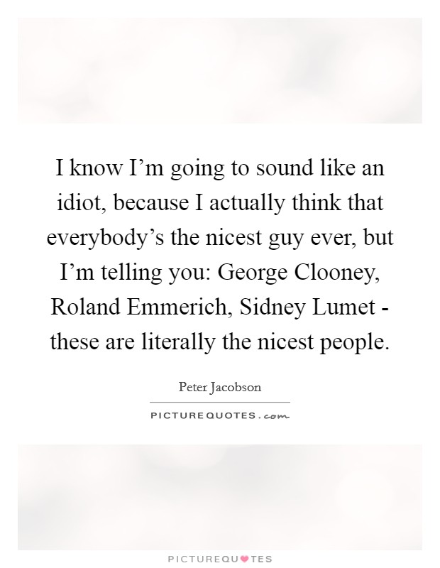 I know I'm going to sound like an idiot, because I actually think that everybody's the nicest guy ever, but I'm telling you: George Clooney, Roland Emmerich, Sidney Lumet - these are literally the nicest people. Picture Quote #1